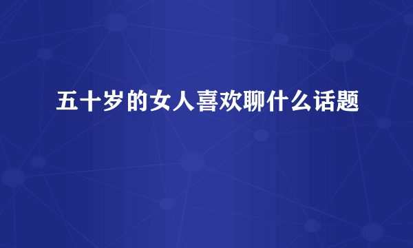 五十岁的女人喜欢聊什么话题