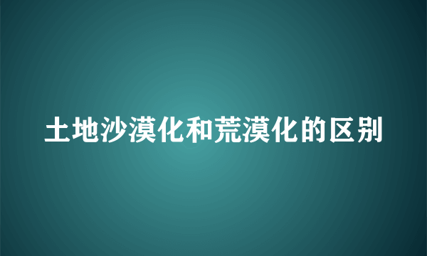 土地沙漠化和荒漠化的区别