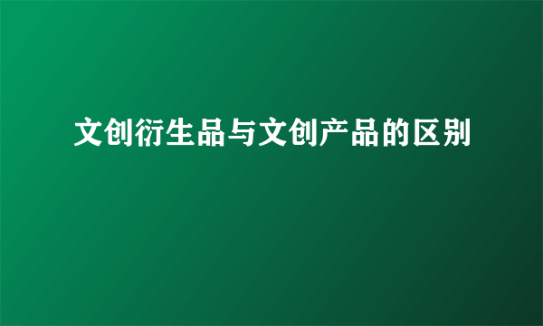 文创衍生品与文创产品的区别