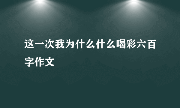 这一次我为什么什么喝彩六百字作文