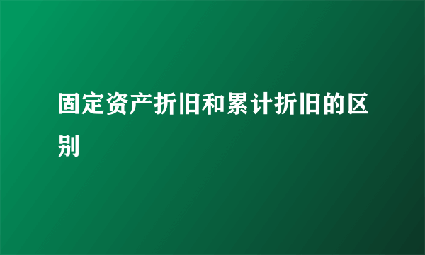 固定资产折旧和累计折旧的区别