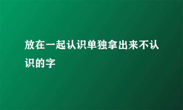 放在一起认识单独拿出来不认识的字