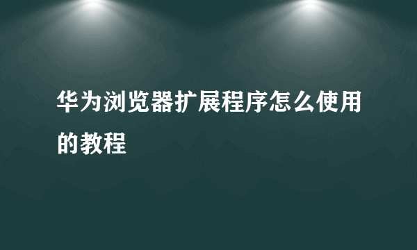华为浏览器扩展程序怎么使用的教程