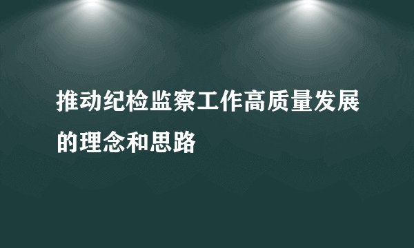 推动纪检监察工作高质量发展的理念和思路