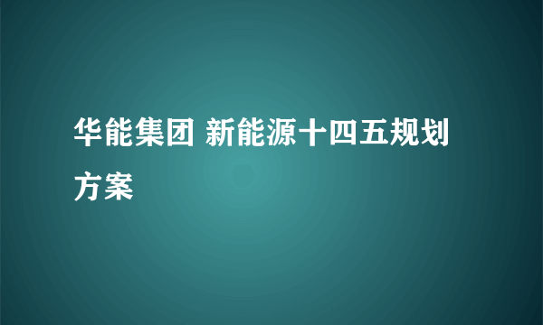 华能集团 新能源十四五规划方案