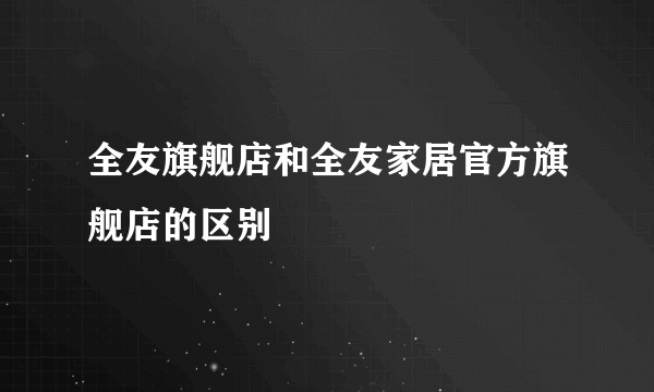 全友旗舰店和全友家居官方旗舰店的区别
