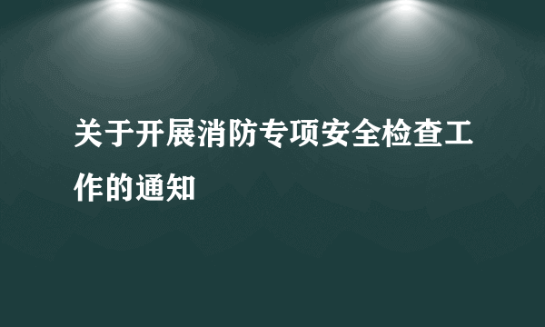 关于开展消防专项安全检查工作的通知