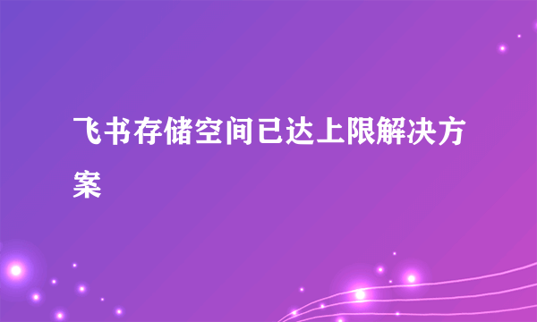 飞书存储空间已达上限解决方案