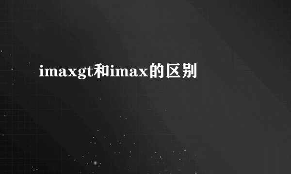 imaxgt和imax的区别