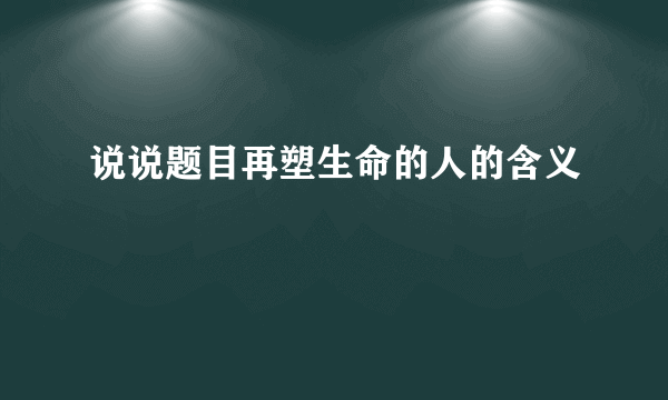 说说题目再塑生命的人的含义