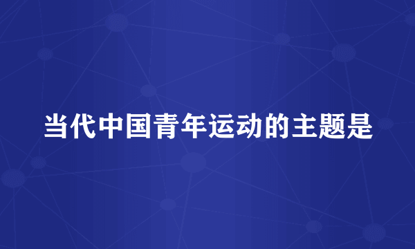 当代中国青年运动的主题是