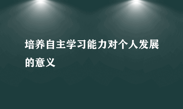 培养自主学习能力对个人发展的意义