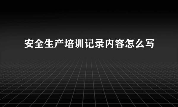 安全生产培训记录内容怎么写