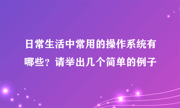 日常生活中常用的操作系统有哪些？请举出几个简单的例子