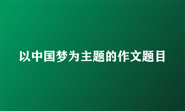 以中国梦为主题的作文题目