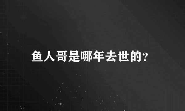鱼人哥是哪年去世的？