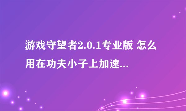 游戏守望者2.0.1专业版 怎么用在功夫小子上加速？ 我看到人家用了.怎么过非法，OK给70分！因为只有70 - -