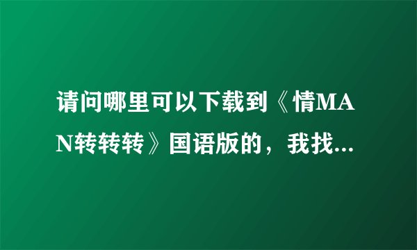 请问哪里可以下载到《情MAN转转转》国语版的，我找了很久，都没有找到原版的，请路过的各位帮助，谢谢
