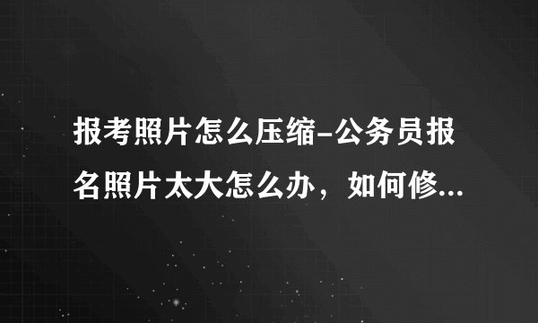 报考照片怎么压缩-公务员报名照片太大怎么办，如何修改尺寸大小？
