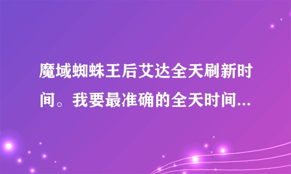 魔域蜘蛛王后艾达全天刷新时间。我要最准确的全天时间，也就是24小时刷新的时间，不要乱答，