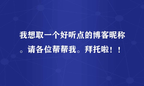 我想取一个好听点的博客昵称。请各位帮帮我。拜托啦！！