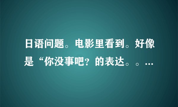 日语问题。电影里看到。好像是“你没事吧？的表达。。どんなされましだか？听上去好像是这个。正确的句子是