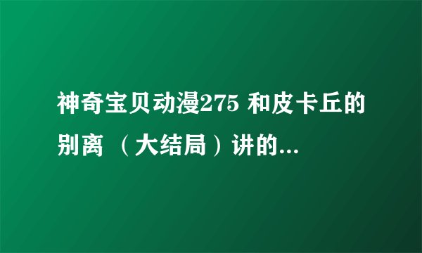 神奇宝贝动漫275 和皮卡丘的别离 （大结局）讲的大概内容？