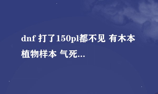 dnf 打了150pl都不见 有木本植物样本 气死了 求助啊