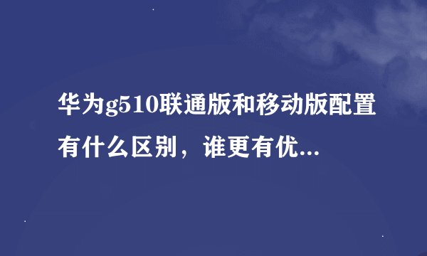 华为g510联通版和移动版配置有什么区别，谁更有优势啊 朋友的移动版比我的联通版还便宜