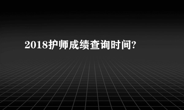 2018护师成绩查询时间?