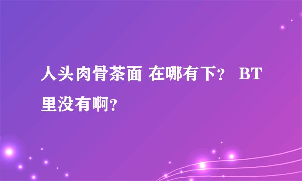 人头肉骨茶面 在哪有下？ BT里没有啊？