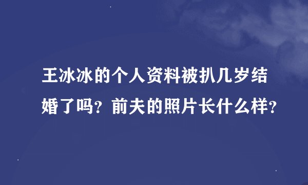 王冰冰的个人资料被扒几岁结婚了吗？前夫的照片长什么样？