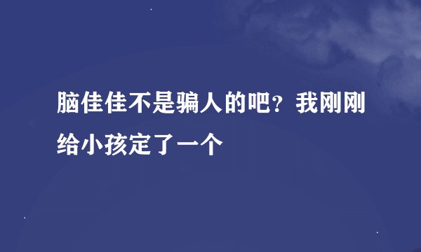 脑佳佳不是骗人的吧？我刚刚给小孩定了一个