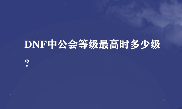 DNF中公会等级最高时多少级？
