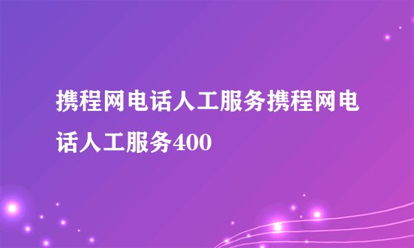 携程网电话人工服务携程网电话人工服务400