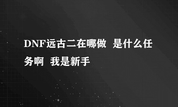 DNF远古二在哪做  是什么任务啊  我是新手