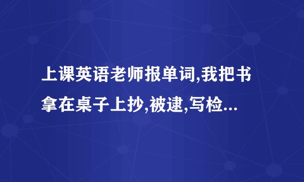上课英语老师报单词,我把书拿在桌子上抄,被逮,写检讨书,要写清原因,跪...