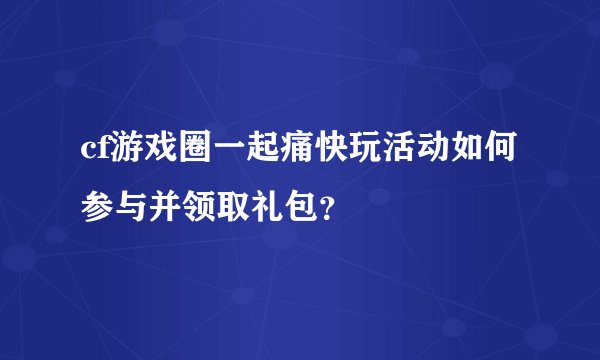 cf游戏圈一起痛快玩活动如何参与并领取礼包？