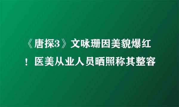 《唐探3》文咏珊因美貌爆红！医美从业人员晒照称其整容