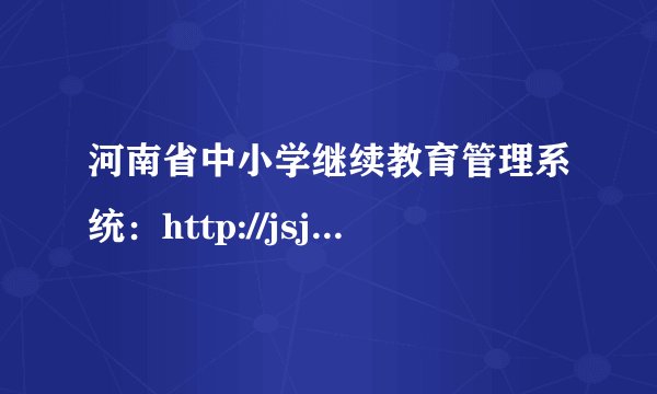 河南省中小学继续教育管理系统：http://jsjyjs.open.ha.cn/Areas/AdminLTE/login.html