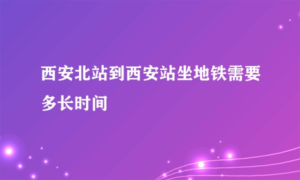 西安北站到西安站坐地铁需要多长时间