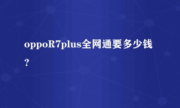 oppoR7plus全网通要多少钱？