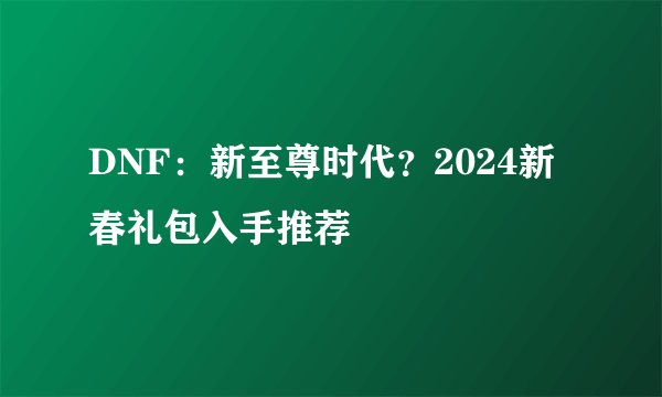 DNF：新至尊时代？2024新春礼包入手推荐