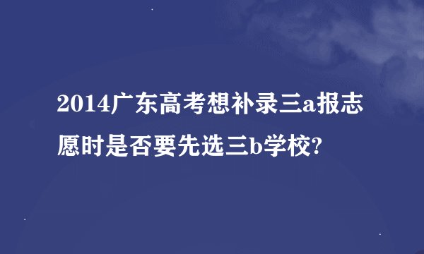 2014广东高考想补录三a报志愿时是否要先选三b学校?