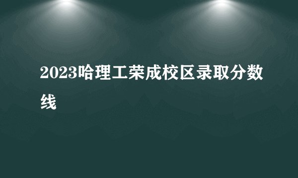 2023哈理工荣成校区录取分数线