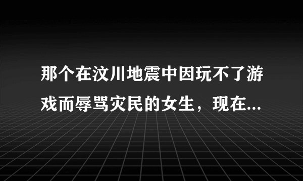 那个在汶川地震中因玩不了游戏而辱骂灾民的女生，现在怎么样了？
