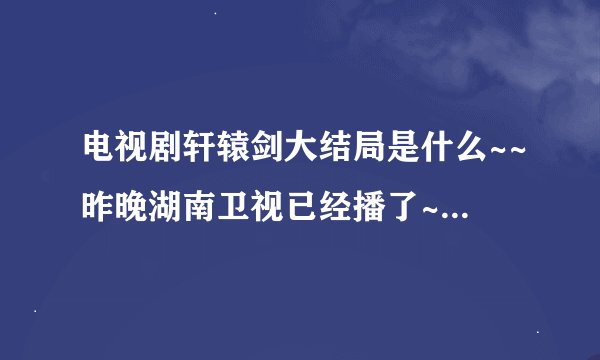 电视剧轩辕剑大结局是什么~~昨晚湖南卫视已经播了~~相信大家一定知道的！！拜托了哦，要详细一点！！！