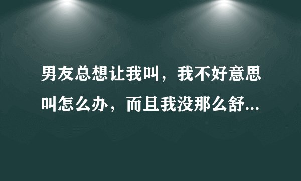 男友总想让我叫，我不好意思叫怎么办，而且我没那么舒服啊，要装吗，