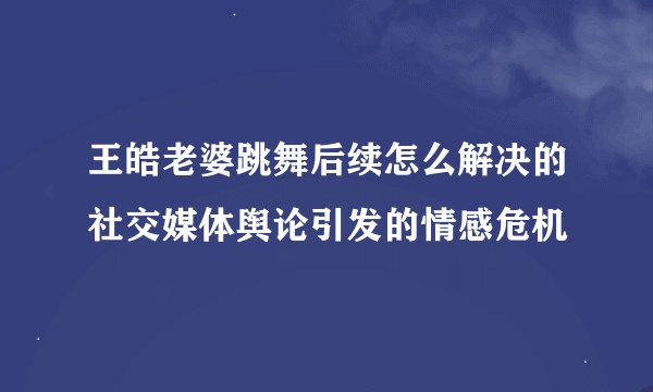 王皓老婆跳舞后续怎么解决的社交媒体舆论引发的情感危机