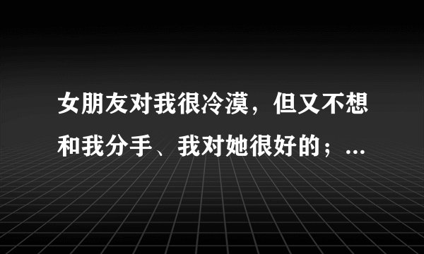 女朋友对我很冷漠，但又不想和我分手、我对她很好的；我该怎么办啊？ 快疯了……